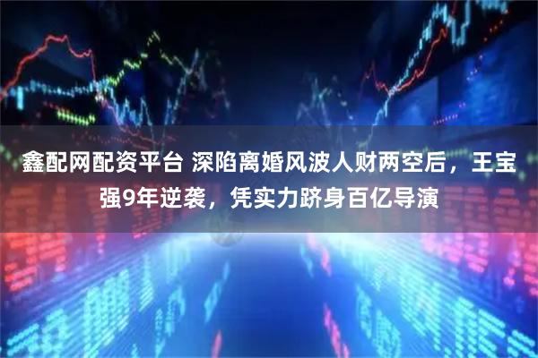 鑫配网配资平台 深陷离婚风波人财两空后，王宝强9年逆袭，凭实力跻身百亿导演