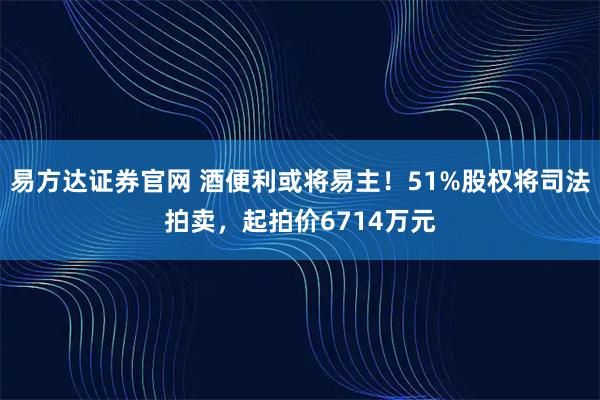 易方达证券官网 酒便利或将易主！51%股权将司法拍卖，起拍价6714万元