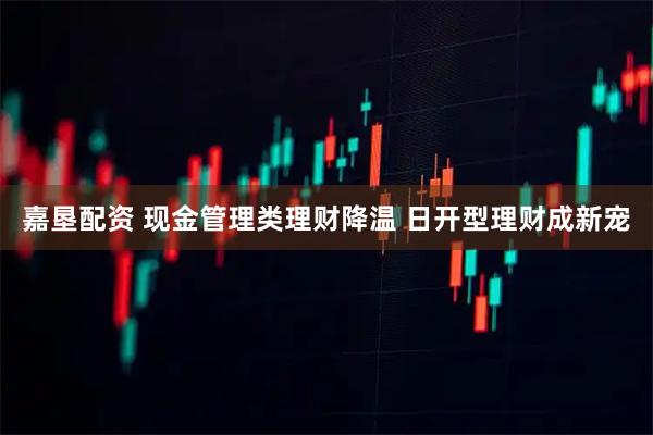 嘉垦配资 现金管理类理财降温 日开型理财成新宠