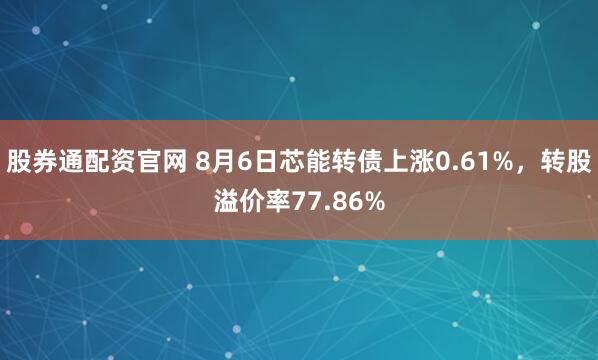 股券通配资官网 8月6日芯能转债上涨0.61%，转股溢价率77.86%