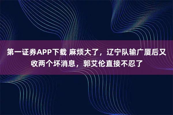 第一证券APP下载 麻烦大了，辽宁队输广厦后又收两个坏消息，郭艾伦直接不忍了