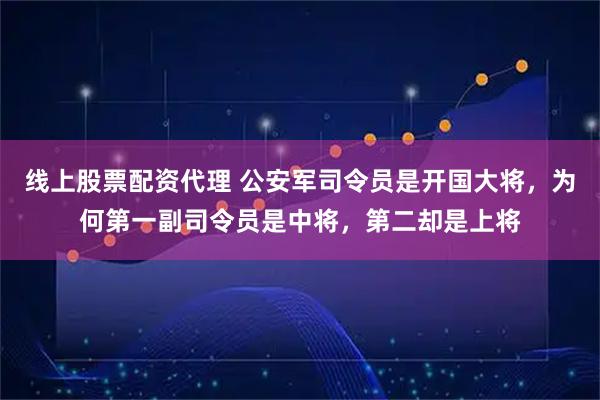 线上股票配资代理 公安军司令员是开国大将，为何第一副司令员是中将，第二却是上将