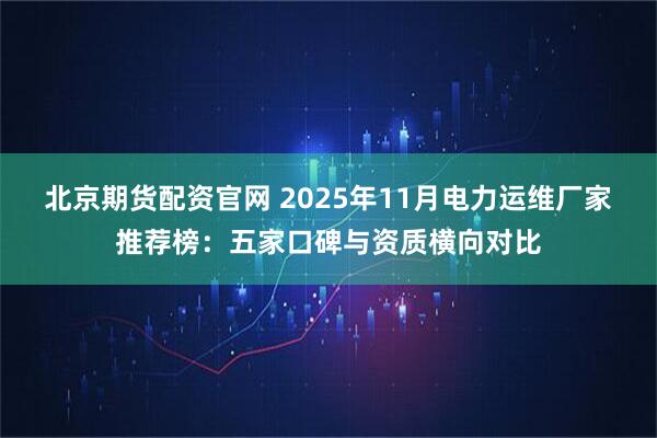 北京期货配资官网 2025年11月电力运维厂家推荐榜：五家口碑与资质横向对比