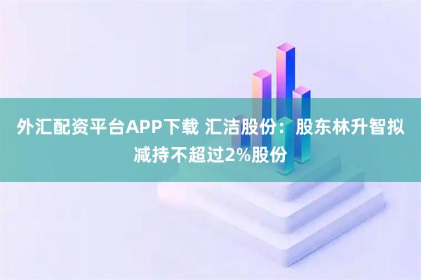外汇配资平台APP下载 汇洁股份：股东林升智拟减持不超过2%股份