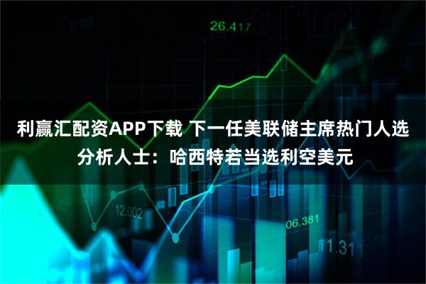 利赢汇配资APP下载 下一任美联储主席热门人选 分析人士：哈西特若当选利空美元