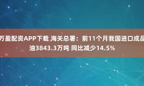 万盈配资APP下载 海关总署：前11个月我国进口成品油3843.3万吨 同比减少14.5%