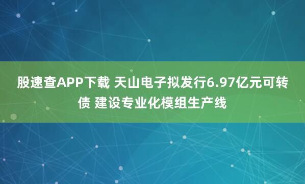 股速查APP下载 天山电子拟发行6.97亿元可转债 建设专业化模组生产线