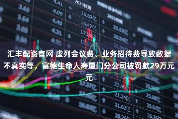 汇丰配资官网 虚列会议费、业务招待费导致数据不真实等，富德生命人寿厦门分公司被罚款29万元