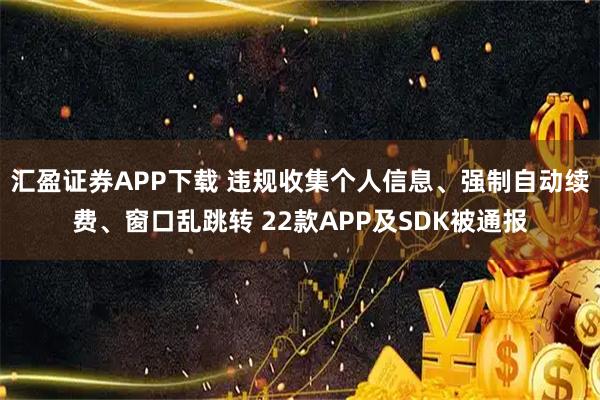 汇盈证券APP下载 违规收集个人信息、强制自动续费、窗口乱跳转 22款APP及SDK被通报