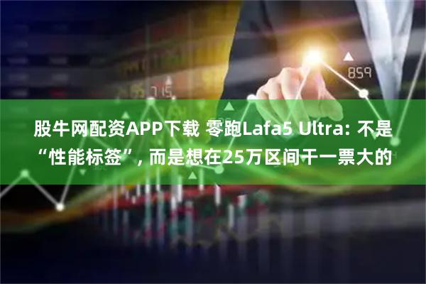 股牛网配资APP下载 零跑Lafa5 Ultra: 不是“性能标签”, 而是想在25万区间干一票大的