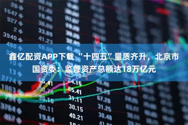 鑫亿配资APP下载 “十四五”量质齐升，北京市国资委：监管资产总额达18万亿元