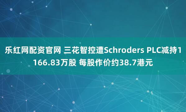乐红网配资官网 三花智控遭Schroders PLC减持1166.83万股 每股作价约38.7港元