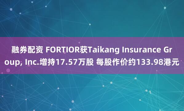 融券配资 FORTIOR获Taikang Insurance Group, Inc.增持17.57万股 每股作价约133.98港元