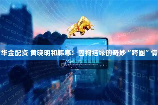 华金配资 黄晓明和韩寒：因狗结缘的奇妙“跨圈”情