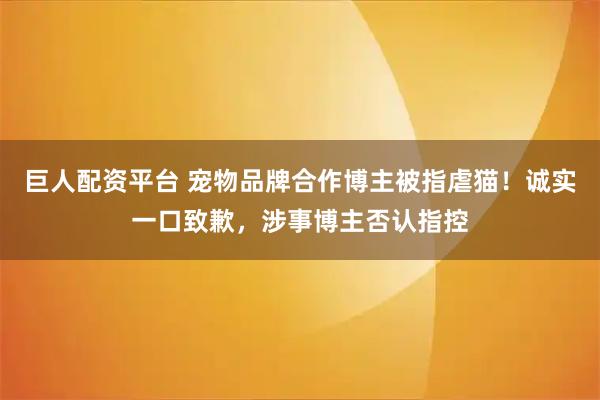 巨人配资平台 宠物品牌合作博主被指虐猫！诚实一口致歉，涉事博主否认指控