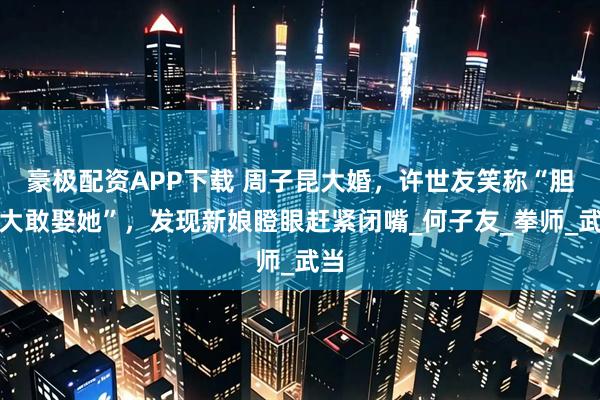 豪极配资APP下载 周子昆大婚，许世友笑称“胆真大敢娶她”，发现新娘瞪眼赶紧闭嘴_何子友_拳师_武当