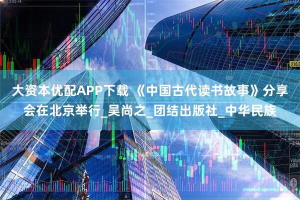 大资本优配APP下载 《中国古代读书故事》分享会在北京举行_吴尚之_团结出版社_中华民族