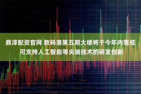 鼎泽配资官网 数码港第五期大楼将于今年内落成 可支持人工智能等尖端技术的研发创新