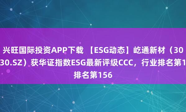 兴旺国际投资APP下载 【ESG动态】屹通新材（300930.SZ）获华证指数ESG最新评级CCC，行业排名第156