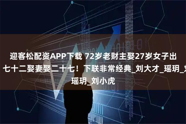 迎客松配资APP下载 72岁老财主娶27岁女子出上联：七十二娶妻娶二十七！下联非常经典_刘大才_瑶玥_刘小虎