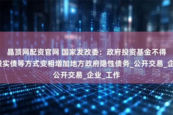 晶顶网配资官网 国家发改委：政府投资基金不得通过明股实债等方式变相增加地方政府隐性债务_公开交易_企业_工作