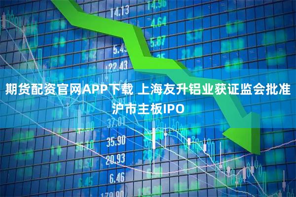 期货配资官网APP下载 上海友升铝业获证监会批准沪市主板IPO
