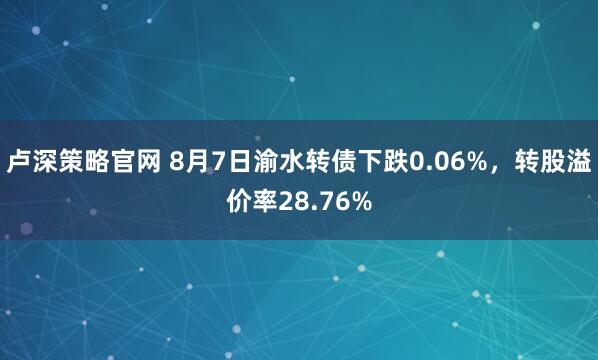 卢深策略官网 8月7日渝水转债下跌0.06%，转股溢价率28.76%