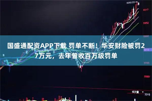国盛通配资APP下载 罚单不断！华安财险被罚27万元，去年曾收百万级罚单